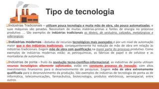 Tipo de tecnologia
❑Indústrias Tradicionais – utilizam pouca tecnologia e muita mão de obra, são pouco automatizadas, e
suas máquinas são pesadas. Necessitam de muitas matérias-primas e fontes de energia no processo
produtivo. ... São exemplos de indústrias tradicionais as têxteis, de vestuário, calçados, metalúrgicas e
siderúrgicas;
❑Indústrias modernas - dotadas de recursos tecnológicos mais avançados e por um nível de automação
maior que o das indústrias tradicionais, consequentemente há redução de mão de obra em relação às
indústrias tradicionais. Exigem mão de obra com qualificação na maior parte do processo produtivo. Como
exemplos de indústrias modernas estão: as petroquímicas, as fábricas de papel e de celulose e as
montadoras de automóveis.
❑Indústrias de ponta - fruto da revolução tecno-científico-informacional, as indústrias de ponta utilizam
recursos tecnológicos altamente sofisticados, estão em constante processo de inovação, com altos
investimentos financeiros para o desenvolvimento de pesquisas. Exigem mão de obra extremamente
qualificada para o desenvolvimento da produção. São exemplos de indústrias de tecnologia de ponta as de
informática, telecomunicações, farmacêutico, biotecnologia, produtos eletrônicos, aeroespacial, entre
outros.
 