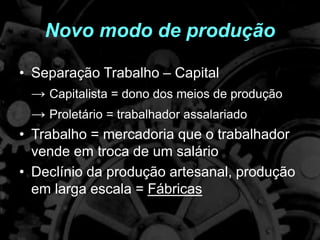 Novo modo de produção
• Separação Trabalho – Capital
→ Capitalista = dono dos meios de produção
→ Proletário = trabalhador assalariado
• Trabalho = mercadoria que o trabalhador
vende em troca de um salário
• Declínio da produção artesanal, produção
em larga escala = Fábricas
 