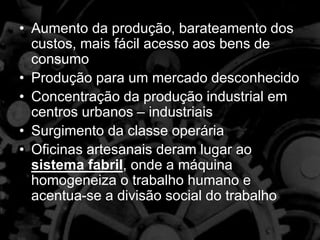 • Aumento da produção, barateamento dos
custos, mais fácil acesso aos bens de
consumo
• Produção para um mercado desconhecido
• Concentração da produção industrial em
centros urbanos – industriais
• Surgimento da classe operária
• Oficinas artesanais deram lugar ao
sistema fabril, onde a máquina
homogeneiza o trabalho humano e
acentua-se a divisão social do trabalho
 