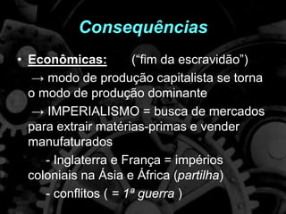Consequências
• Econômicas: (“fim da escravidão”)
→ modo de produção capitalista se torna
o modo de produção dominante
→ IMPERIALISMO = busca de mercados
para extrair matérias-primas e vender
manufaturados
- Inglaterra e França = impérios
coloniais na Ásia e África (partilha)
- conflitos ( = 1ª guerra )
 