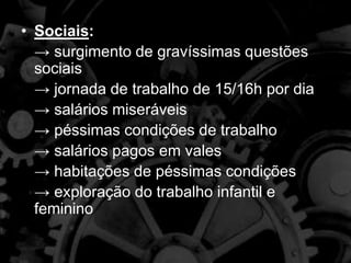 • Sociais:
→ surgimento de gravíssimas questões
sociais
→ jornada de trabalho de 15/16h por dia
→ salários miseráveis
→ péssimas condições de trabalho
→ salários pagos em vales
→ habitações de péssimas condições
→ exploração do trabalho infantil e
feminino
 