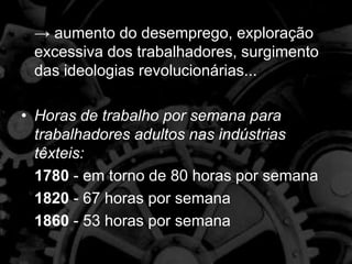 → aumento do desemprego, exploração
excessiva dos trabalhadores, surgimento
das ideologias revolucionárias...
• Horas de trabalho por semana para
trabalhadores adultos nas indústrias
têxteis:
1780 - em torno de 80 horas por semana
1820 - 67 horas por semana
1860 - 53 horas por semana
 