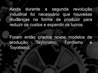 Ainda durante a segunda revolução
industrial foi necessário que houvesse
mudanças na forma de produzir para
reduzir os custos e expandir os lucros.
Foram então criados novos modelos de
produção: Taylorismo, Fordismo e
Toyotismo.
 