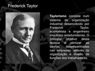 Frederick Taylor
Taylorismo consiste num
sistema de organização
industrial desenvolvido por
Frederick Taylor,
economista e engenheiro
mecânico estadunidense. O
principal objetivo desta
técnica é otimizar as
tarefas desempenhadas
nas empresas, através da
organização e divisão de
funções dos trabalhadores.
 