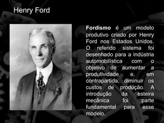 Henry Ford
Fordismo é um modelo
produtivo criado por Henry
Ford nos Estados Unidos.
O referido sistema foi
desenhado para a indústria
automobilística com o
objetivo de aumentar a
produtividade e, em
contrapartida, diminuir os
custos de produção. A
introdução da esteira
mecânica foi parte
fundamental para esse
modelo.
 