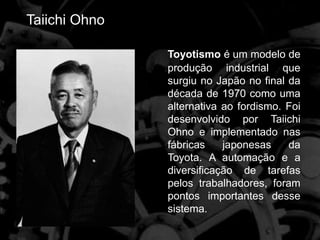 Taiichi Ohno
Toyotismo é um modelo de
produção industrial que
surgiu no Japão no final da
década de 1970 como uma
alternativa ao fordismo. Foi
desenvolvido por Taiichi
Ohno e implementado nas
fábricas japonesas da
Toyota. A automação e a
diversificação de tarefas
pelos trabalhadores, foram
pontos importantes desse
sistema.
 