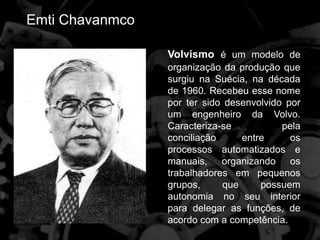 Emti Chavanmco
Volvismo é um modelo de
organização da produção que
surgiu na Suécia, na década
de 1960. Recebeu esse nome
por ter sido desenvolvido por
um engenheiro da Volvo.
Caracteriza-se pela
conciliação entre os
processos automatizados e
manuais, organizando os
trabalhadores em pequenos
grupos, que possuem
autonomia no seu interior
para delegar as funções, de
acordo com a competência.
 