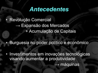 Antecedentes
• Revolução Comercial
→ Expansão dos Mercados
+ Acumulação de Capitais
• Burguesia no poder político e econômico
• Investimentos em inovações tecnológicas
visando aumentar a produtividade
→ máquinas
 