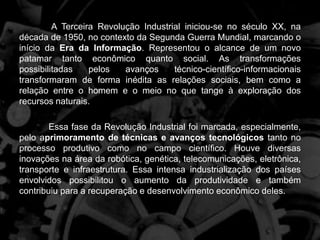 A Terceira Revolução Industrial iniciou-se no século XX, na
década de 1950, no contexto da Segunda Guerra Mundial, marcando o
início da Era da Informação. Representou o alcance de um novo
patamar tanto econômico quanto social. As transformações
possibilitadas pelos avanços técnico-científico-informacionais
transformaram de forma inédita as relações sociais, bem como a
relação entre o homem e o meio no que tange à exploração dos
recursos naturais.
Essa fase da Revolução Industrial foi marcada, especialmente,
pelo aprimoramento de técnicas e avanços tecnológicos tanto no
processo produtivo como no campo científico. Houve diversas
inovações na área da robótica, genética, telecomunicações, eletrônica,
transporte e infraestrutura. Essa intensa industrialização dos países
envolvidos possibilitou o aumento da produtividade e também
contribuiu para a recuperação e desenvolvimento econômico deles.
 