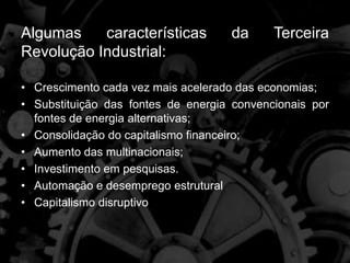 Algumas características da Terceira
Revolução Industrial:
• Crescimento cada vez mais acelerado das economias;
• Substituição das fontes de energia convencionais por
fontes de energia alternativas;
• Consolidação do capitalismo financeiro;
• Aumento das multinacionais;
• Investimento em pesquisas.
• Automação e desemprego estrutural
• Capitalismo disruptivo
 
