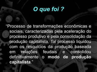 O que foi ?
“Processo de transformações econômicas e
sociais, caracterizadas pela aceleração do
processo produtivo e pela consolidação da
produção capitalista. Tal processo liquidou
com os resquícios da produção baseada
em relações feudais e consolidou
definitivamente o modo de produção
capitalista.”
 