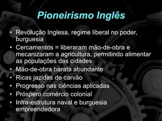 Pioneirismo Inglês
• Revolução Inglesa, regime liberal no poder,
burguesia
• Cercamentos = liberaram mão-de-obra e
mecanizaram a agricultura, permitindo alimentar
as populações das cidades
• Mão-de-obra barata abundante
• Ricas jazidas de carvão
• Progresso nas ciências aplicadas
• Próspero comércio colonial
• Infra-estrutura naval e burguesia
empreendedora
 