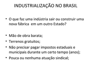 INDUSTRIALIZAÇÃO NO BRASIL

• O que faz uma indústria sair ou construir uma
  nova fábrica em um outro Estado?

• Mão de obra barata;
• Terrenos gratuitos;
• Não precisar pagar impostos estaduais e
  municipais durante um certo tempo (anos);
• Pouca ou nenhuma atuação sindical;
 