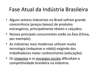 Fase Atual da Indústria Brasileira
• Alguns setores industriais no Brasil sofrem grande
  concorrência (preços baixos) de produtos
  estrangeiros, principalmente têxteis e calçados;
• Nossos principais concorrentes estão na Ásia (China,
  por exemplo);
• As indústrias mais modernas utilizam muita
  tecnologia (máquinas e robôs) exigindo dos
  trabalhadores maior conhecimento (educação);
• Os impostos e os encargos sociais dificultam a
  competitividade brasileira na indústria.
 