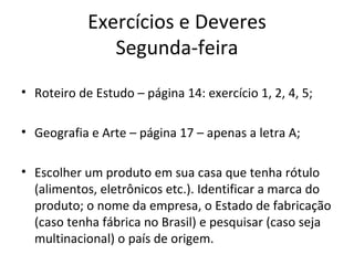 Exercícios e Deveres
               Segunda-feira
• Roteiro de Estudo – página 14: exercício 1, 2, 4, 5;

• Geografia e Arte – página 17 – apenas a letra A;

• Escolher um produto em sua casa que tenha rótulo
  (alimentos, eletrônicos etc.). Identificar a marca do
  produto; o nome da empresa, o Estado de fabricação
  (caso tenha fábrica no Brasil) e pesquisar (caso seja
  multinacional) o país de origem.
 