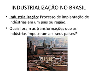 INDUSTRIALIZAÇÃO NO BRASIL
• Industrialização: Processo de implantação de
  indústrias em um país ou região.
• Quais foram as transformações que as
  indústrias impuseram aos seus países?
 
