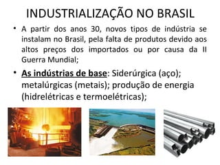 INDUSTRIALIZAÇÃO NO BRASIL
• A partir dos anos 30, novos tipos de indústria se
  instalam no Brasil, pela falta de produtos devido aos
  altos preços dos importados ou por causa da II
  Guerra Mundial;
• As indústrias de base: Siderúrgica (aço);
  metalúrgicas (metais); produção de energia
  (hidrelétricas e termoelétricas);
 
