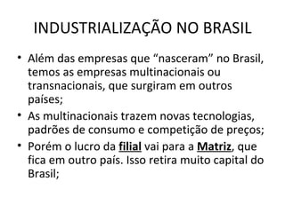 INDUSTRIALIZAÇÃO NO BRASIL
• Além das empresas que “nasceram” no Brasil,
  temos as empresas multinacionais ou
  transnacionais, que surgiram em outros
  países;
• As multinacionais trazem novas tecnologias,
  padrões de consumo e competição de preços;
• Porém o lucro da filial vai para a Matriz, que
  fica em outro país. Isso retira muito capital do
  Brasil;
 