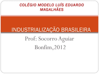 COLÉGIO MODELO LUÍS EDUARDO
           MAGALHÃES




INDUSTRIALIZAÇÃO BRASILEIRA
    Prof: Socorro Aguiar
        Bonfim,2012
 
