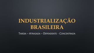 INDUSTRIALIZAÇÃO
BRASILEIRA
TARDIA – ATRASADA – DEPENDENTE - CONCENTRADA
 