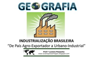 INDUSTRIALIZAÇÃO BRASILEIRA
“De País Agro-Exportador a Urbano-Industrial”

                     Prof.º Luciano Pessanha
                 www.lucianopessanhageo.blogspot.com
 