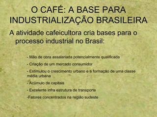 O CAFÉ: A BASE PARA
INDUSTRIALIZAÇÃO BRASILEIRA
A atividade cafeicultora cria bases para o
processo industrial no Brasil:
- Mão de obra assalariada potencialmente qualificada
- Criação de um mercado consumidor
- Estimulou o crescimento urbano e a formação de uma classe
média urbana
- Acúmulo de capitais
- Excelente infra estrutura de transporte
-Fatores concentrados na região sudeste
 