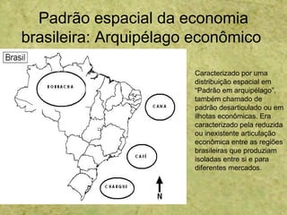 Padrão espacial da economia
brasileira: Arquipélago econômico
Caracterizado por uma
distribuição espacial em
“Padrão em arquipélago”,
também chamado de
padrão desarticulado ou em
ilhotas econômicas. Era
caracterizado pela reduzida
ou inexistente articulação
econômica entre as regiões
brasileiras que produziam
isoladas entre si e para
diferentes mercados.
 