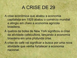 A CRISE DE 29
A crise econômica que abalou a economia
capitalista em 1929 abalou o comércio mundial
e atingiu em cheio a economia agrícola
brasileira.
A quebra da bolsa de New York significou a crise
da atividade cafeicultora, lançando a economia
brasileira em uma profunda crise.
A crise do café vai significar a busca por uma nova
atividade que venha fortalecer a economia
nacional.
 