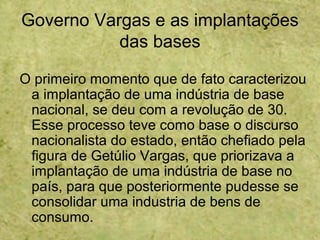 Governo Vargas e as implantações
das bases
O primeiro momento que de fato caracterizou
a implantação de uma indústria de base
nacional, se deu com a revolução de 30.
Esse processo teve como base o discurso
nacionalista do estado, então chefiado pela
figura de Getúlio Vargas, que priorizava a
implantação de uma indústria de base no
país, para que posteriormente pudesse se
consolidar uma industria de bens de
consumo.
 