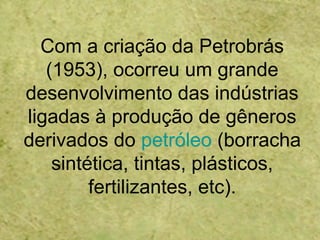 Com a criação da Petrobrás
(1953), ocorreu um grande
desenvolvimento das indústrias
ligadas à produção de gêneros
derivados do petróleo (borracha
sintética, tintas, plásticos,
fertilizantes, etc).
 