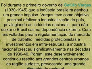 Foi durante o primeiro governo de Getúlio Vargas
(1930-1945) que a indústria brasileira ganhou
um grande impulso. Vargas teve como objetivo
principal efetivar a industrialização do país,
privilegiando as indústrias nacionais, para não
deixar o Brasil cair na dependência externa. Com
leis voltadas para a regulamentação do mercado
de trabalho, medidas protecionistas e
investimentos em infra-estrutura, a indústria
nacional cresceu significativamente nas décadas
de 1930-40. Porém, este desenvolvimento
continuou restrito aos grandes centros urbanos
da região sudeste, provocando uma grande
 