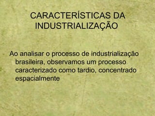 CARACTERÍSTICAS DA
INDUSTRIALIZAÇÃO
Ao analisar o processo de industrialização
brasileira, observamos um processo
caracterizado como tardio, concentrado
espacialmente
 