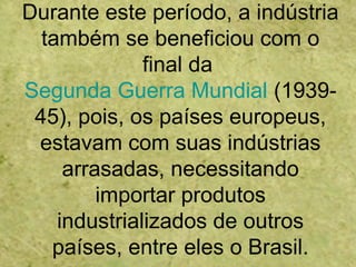 Durante este período, a indústria
também se beneficiou com o
final da
Segunda Guerra Mundial (1939-
45), pois, os países europeus,
estavam com suas indústrias
arrasadas, necessitando
importar produtos
industrializados de outros
países, entre eles o Brasil.
 