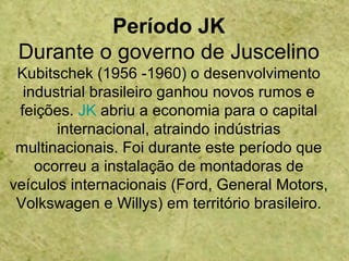 Período JK
Durante o governo de Juscelino
Kubitschek (1956 -1960) o desenvolvimento
industrial brasileiro ganhou novos rumos e
feições. JK abriu a economia para o capital
internacional, atraindo indústrias
multinacionais. Foi durante este período que
ocorreu a instalação de montadoras de
veículos internacionais (Ford, General Motors,
Volkswagen e Willys) em território brasileiro.
 