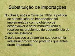 Substituição de importações
No Brasil, após a Crise de 1929, a política
de substituição de importações foi
implementada com o objetivo de
desenvolver o setor manufatureiro e
resolver os problemas de dependência de
capitais externos.
O país passou a dinamizar sua economia
industrial produzindo produtos que antes
eram importados.
 