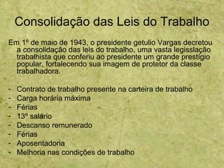 Consolidação das Leis do Trabalho
Em 1º de maio de 1943, o presidente getulio Vargas decretou
a consolidação das leis do trabalho, uma vasta legisslação
trabalhista que conferiu ao presidente um grande prestígio
popular, fortalecendo sua imagem de protetor da classe
trabalhadora.
- Contrato de trabalho presente na carteira de trabalho
- Carga horária máxima
- Férias
- 13º salário
- Descanso remunerado
- Férias
- Aposentadoria
- Melhoria nas condições de trabalho
 