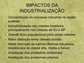 IMPACTOS DA
INDUSTRIALIZAÇÃO
- Concentração do processo industrial na região
sudeste
- Industrialização nas cidades brasileira,
principalmente nas cidades de RJ e SP
- Grande fluxo populacional para essas cidades
- Maior distinção entre classes sociais
- Maior distinção de bairros (Bairros industriais,
residenciais de classe alta, média e baixa)
- Ampliação dos problemas ambientais
- Ampliação dos problemas urbanos
 