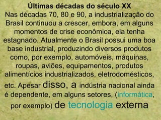 Últimas décadas do século XX
Nas décadas 70, 80 e 90, a industrialização do
Brasil continuou a crescer, embora, em alguns
momentos de crise econômica, ela tenha
estagnado. Atualmente o Brasil possui uma boa
base industrial, produzindo diversos produtos
como, por exemplo, automóveis, máquinas,
roupas, aviões, equipamentos, produtos
alimentícios industrializados, eletrodomésticos,
etc. Apesar disso, a indústria nacional ainda
é dependente, em alguns setores, (informática,
por exemplo) de tecnologia externa
 