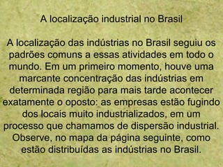 A localização industrial no Brasil
A localização das indústrias no Brasil seguiu os
padrões comuns a essas atividades em todo o
mundo. Em um primeiro momento, houve uma
marcante concentração das indústrias em
determinada região para mais tarde acontecer
exatamente o oposto: as empresas estão fugindo
dos locais muito industrializados, em um
processo que chamamos de dispersão industrial.
Observe, no mapa da página seguinte, como
estão distribuídas as indústrias no Brasil.
 