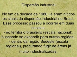 Dispersão industrial
No fim da década de 1980, já eram nítidos
os sinais da dispersão industrial no Brasil.
Esse processo passou a ocorrer em duas
escalas:
- no território brasileiro (escala nacional),
buscando se expandir para outras regiões;
- dentro da região Sudeste (escala
regional), procurando fugir de áreas já
muito industrializadas.
 