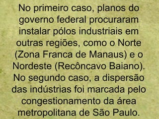No primeiro caso, planos do
governo federal procuraram
instalar pólos industriais em
outras regiões, como o Norte
(Zona Franca de Manaus) e o
Nordeste (Recôncavo Baiano).
No segundo caso, a dispersão
das indústrias foi marcada pelo
congestionamento da área
metropolitana de São Paulo.
 