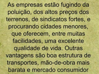 As empresas estão fugindo da
poluição, dos altos preços dos
terrenos, de sindicatos fortes, e
procurando cidades menores,
que oferecem, entre muitas
facilidades, uma excelente
qualidade de vida. Outras
vantagens são boa estrutura de
transportes, mão-de-obra mais
barata e mercado consumidor
 
