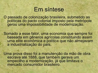 Em síntese
O passado de colonização brasileira, submetido as
políticas do pacto colonial imposto pela metrópole
gerou uma impossibilidade de modernização.
Somado a esse fator, uma economia que sempre foi
baseada em gêneros agrícolas constituindo assim
uma elite econômica e política que não almejavam
a industrialização do país.
Uma prova disso foi a manutenção da mão de obra
escrava até 1888, que também gerava um
empecilho a modernização, já que limitava o
mercado consumidor brasileiro.
 