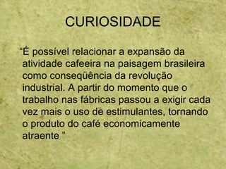 CURIOSIDADE
“É possível relacionar a expansão da
atividade cafeeira na paisagem brasileira
como conseqüência da revolução
industrial. A partir do momento que o
trabalho nas fábricas passou a exigir cada
vez mais o uso de estimulantes, tornando
o produto do café economicamente
atraente ”
 