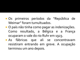  Os primeiros períodos da “República de
Weimar” foram tumultuados.
 O país não tinha como pagar as indenizações.
Como resultado, a Bélgica e a França
ocuparam o vale do rio Ruhr em 1923.
 As fábricas que ali se concentravam
resistiram entrando em greve. A ocupação
terminou um ano depois.
 