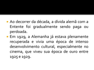  Ao decorrer da década, a dívida alemã com a
Entente foi gradualmente sendo paga ou
perdoada.
 Em 1929, a Alemanha já estava plenamente
recuperada e vivia uma época de intenso
desenvolvimento cultural, especialmente no
cinema, que viveu sua época de ouro entre
1925 e 1929.
 