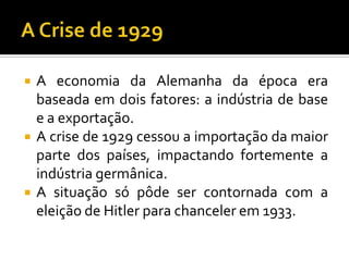  A economia da Alemanha da época era
baseada em dois fatores: a indústria de base
e a exportação.
 A crise de 1929 cessou a importação da maior
parte dos países, impactando fortemente a
indústria germânica.
 A situação só pôde ser contornada com a
eleição de Hitler para chanceler em 1933.
 