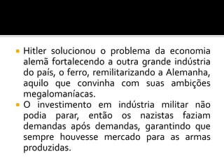  Hitler solucionou o problema da economia
alemã fortalecendo a outra grande indústria
do país, o ferro, remilitarizando a Alemanha,
aquilo que convinha com suas ambições
megalomaníacas.
 O investimento em indústria militar não
podia parar, então os nazistas faziam
demandas após demandas, garantindo que
sempre houvesse mercado para as armas
produzidas.
 