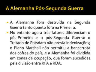  A Alemanha fora destruída na Segunda
Guerra tanto quanto fora na Primeira.
 No entanto agora três fatores diferenciam o
pós-Primeira e o pós-Segunda Guerra: o
Tratado de Potsdam não previa indenizações;
o Plano Marshall não permitiu a bancarrota
dos cofres do país; e a Alemanha foi dividida
em zonas de ocupação, que foram sucedidas
pela divisão entre RFA e RDA.
 