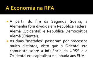  A partir do fim da Segunda Guerra, a
Alemanha fora dividida em República Federal
Alemã (Ocidental) e República Democrática
Alemã (Oriental).
 As duas “metades” passaram por processos
muito distintos, visto que a Oriental era
comunista sobre a influência da URSS e a
Ocidental era capitalista e alinhada aos EUA.
 